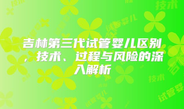 吉林第三代试管婴儿区别，技术、过程与风险的深入解析