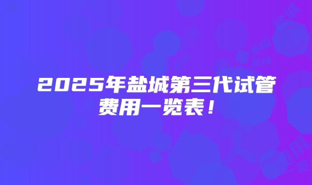 2025年盐城第三代试管费用一览表!
