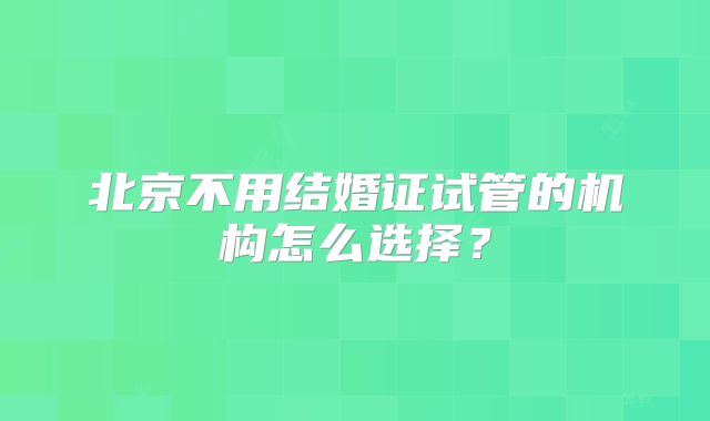 北京不用结婚证试管的机构怎么选择？
