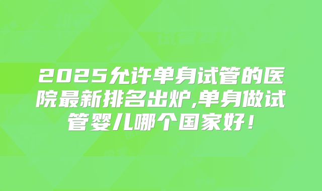 2025允许单身试管的医院最新排名出炉,单身做试管婴儿哪个国家好！