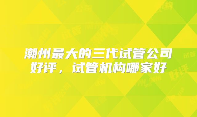 潮州最大的三代试管公司好评,试管机构哪家好