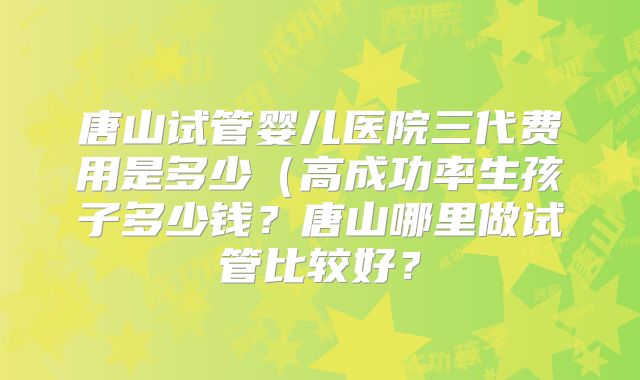 唐山试管婴儿医院三代费用是多少（高成功率生孩子多少钱？唐山哪里做试管比较好？