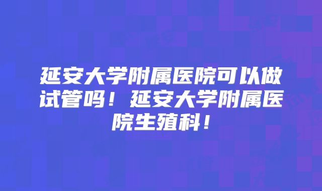 延安大学附属医院可以做试管吗!延安大学附属医院生殖科!