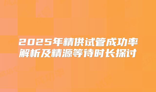 2025年精供试管成功率解析及精源等待时长探讨