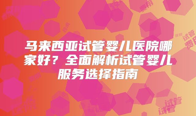 马来西亚试管婴儿医院哪家好?全面解析试管婴儿服务选择指南