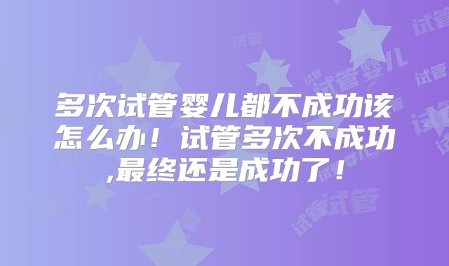 多次试管婴儿都不成功该怎么办！试管多次不成功,最终还是成功了！