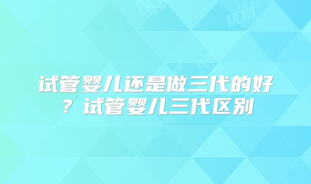 试管婴儿还是做三代的好?试管婴儿三代区别