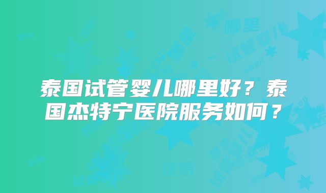 泰国试管婴儿哪里好？泰国杰特宁医院服务如何？