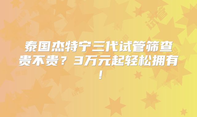 泰国杰特宁三代试管筛查贵不贵？3万元起轻松拥有！