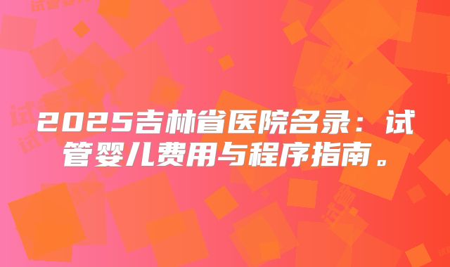2025吉林省医院名录：试管婴儿费用与程序指南。