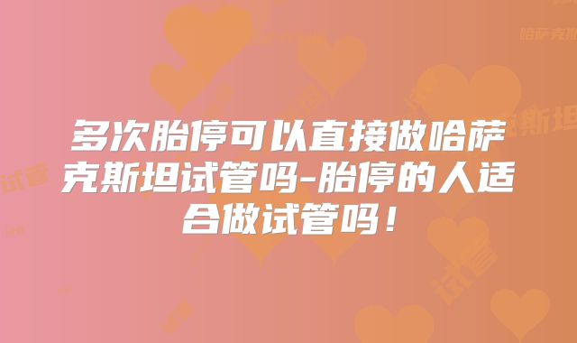 多次胎停可以直接做哈萨克斯坦试管吗-胎停的人适合做试管吗！