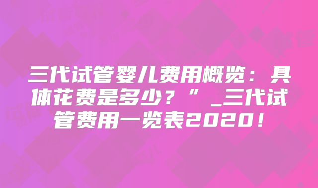 三代试管婴儿费用概览：具体花费是多少？”_三代试管费用一览表2020！