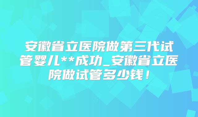 安徽省立医院做第三代试管婴儿**成功_安徽省立医院做试管多少钱!