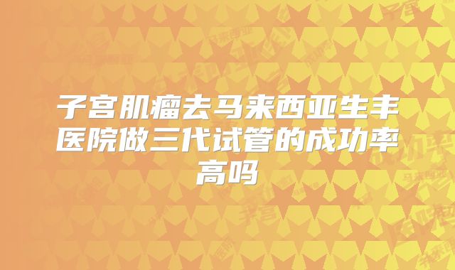 子宫肌瘤去马来西亚生丰医院做三代试管的成功率高吗