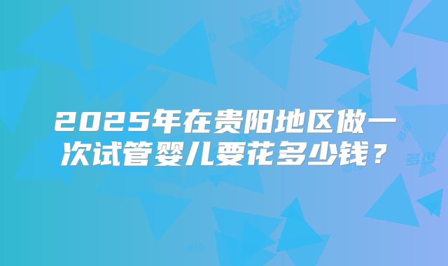 2025年在贵阳地区做一次试管婴儿要花多少钱？