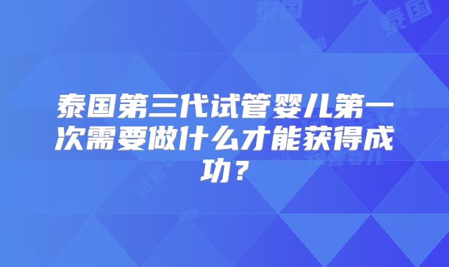 泰国第三代试管婴儿第一次需要做什么才能获得成功？