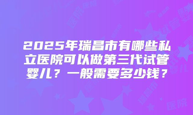 2025年瑞昌市有哪些私立医院可以做第三代试管婴儿?一般需要多少钱?