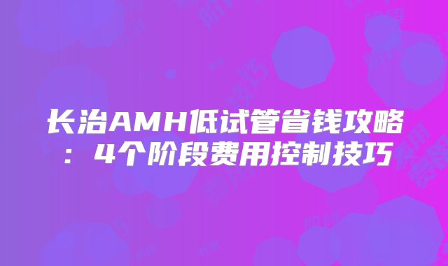 长治AMH低试管省钱攻略：4个阶段费用控制技巧