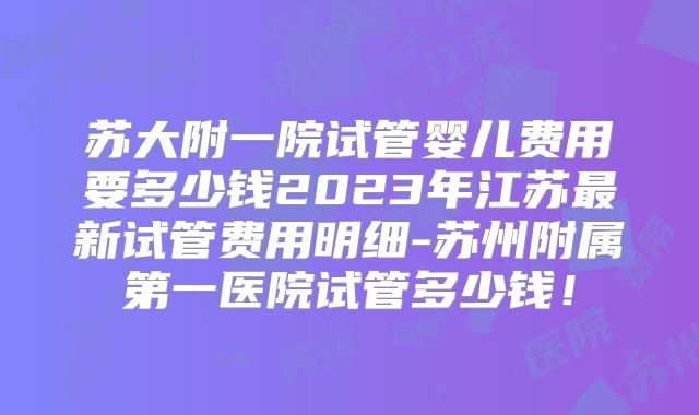 苏大附一院试管婴儿费用要多少钱2023年江苏最新试管费用明细-苏州附属第一医院试管多少钱！