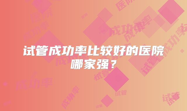 试管成功率比较好的医院哪家强？