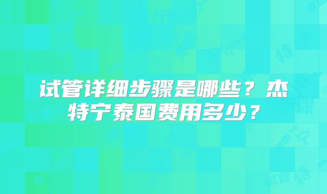 试管详细步骤是哪些？杰特宁泰国费用多少？