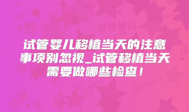 试管婴儿移植当天的注意事项别忽视_试管移植当天需要做哪些检查!