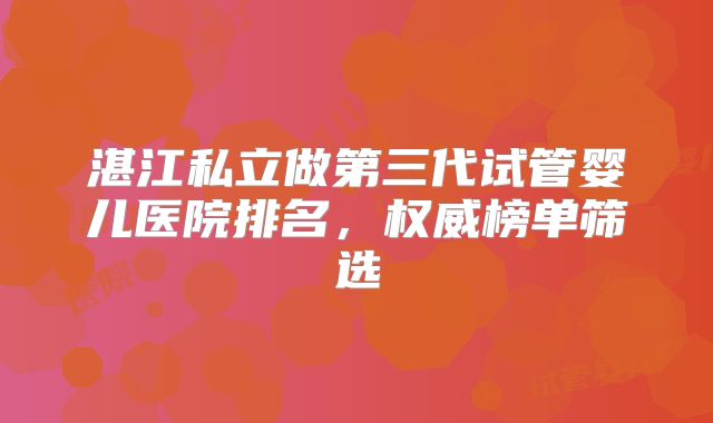湛江私立做第三代试管婴儿医院排名，权威榜单筛选