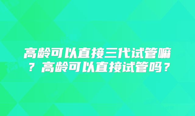 高龄可以直接三代试管嘛？高龄可以直接试管吗？