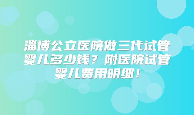 淄博公立医院做三代试管婴儿多少钱？附医院试管婴儿费用明细！