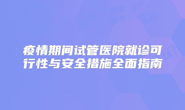 疫情期间试管医院就诊可行性与安全措施全面指南