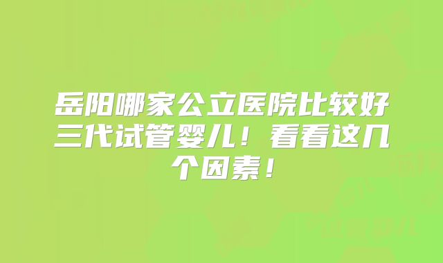 岳阳哪家公立医院比较好三代试管婴儿！看看这几个因素！