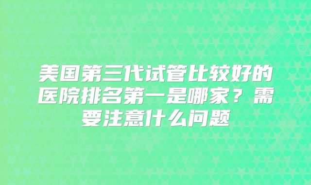 美国第三代试管比较好的医院排名第一是哪家?需要注意什么问题