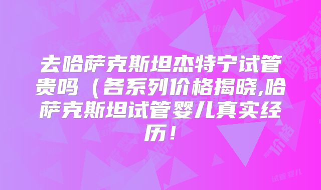 去哈萨克斯坦杰特宁试管贵吗（各系列价格揭晓,哈萨克斯坦试管婴儿真实经历！