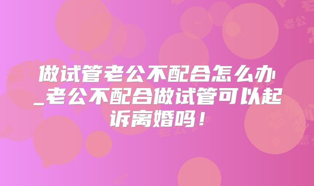 做试管老公不配合怎么办_老公不配合做试管可以起诉离婚吗！