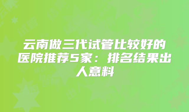 云南做三代试管比较好的医院推荐5家：排名结果出人意料