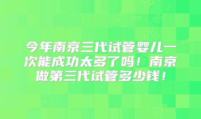 今年南京三代试管婴儿一次能成功太多了吗！南京做第三代试管多少钱！
