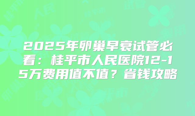 2025年卵巢早衰试管必看：桂平市人民医院12-15万费用值不值？省钱攻略