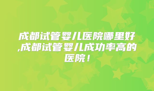 成都试管婴儿医院哪里好,成都试管婴儿成功率高的医院！