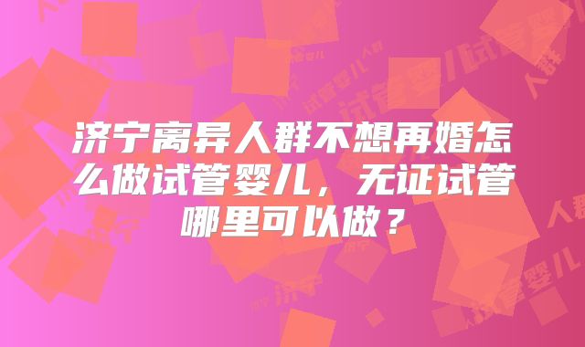 济宁离异人群不想再婚怎么做试管婴儿,无证试管哪里可以做?