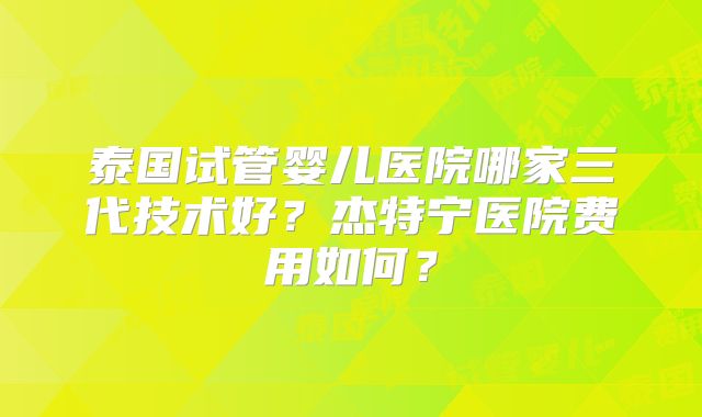 泰国试管婴儿医院哪家三代技术好？杰特宁医院费用如何？
