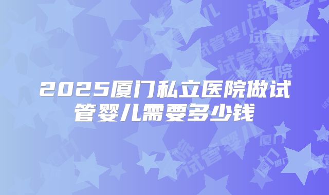 2025厦门私立医院做试管婴儿需要多少钱