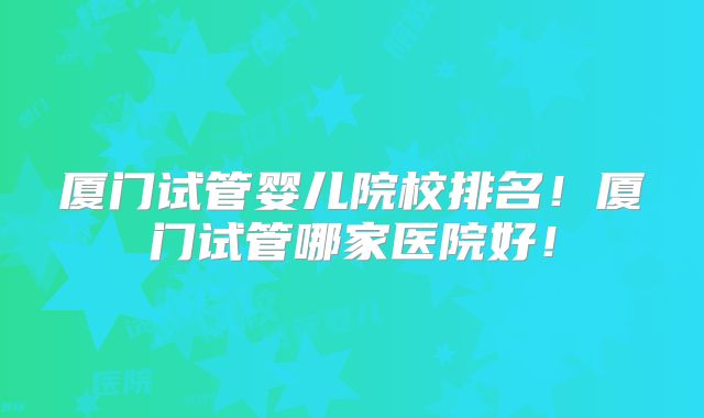 厦门试管婴儿院校排名！厦门试管哪家医院好！