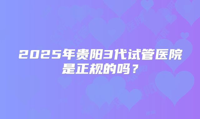 2025年贵阳3代试管医院是正规的吗？