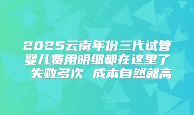 2025云南年份三代试管婴儿费用明细都在这里了 失败多次 成本自然就高