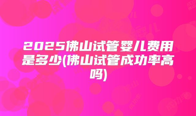 2025佛山试管婴儿费用是多少(佛山试管成功率高吗)
