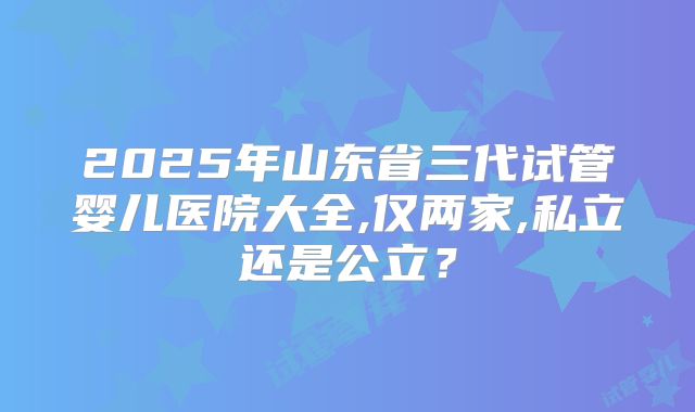 2025年山东省三代试管婴儿医院大全,仅两家,私立还是公立?