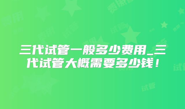 三代试管一般多少费用_三代试管大概需要多少钱!