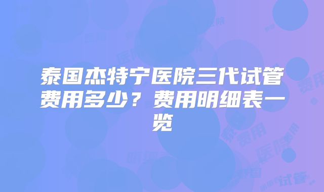 泰国杰特宁医院三代试管费用多少？费用明细表一览