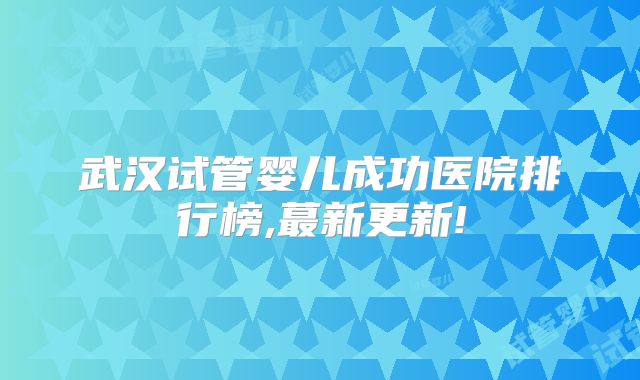 武汉试管婴儿成功医院排行榜,蕞新更新!