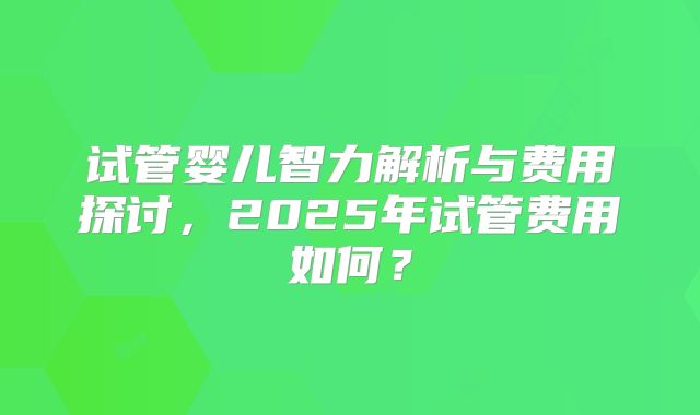 试管婴儿智力解析与费用探讨，2025年试管费用如何？